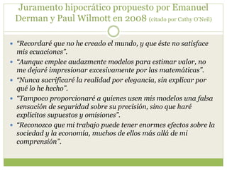 Juramento hipocrático propuesto por Emanuel
Derman y Paul Wilmott en 2008 (citado por Cathy O’Neil)
 “Recordaré que no he creado el mundo, y que éste no satisface
mis ecuaciones”.
 “Aunque emplee audazmente modelos para estimar valor, no
me dejaré impresionar excesivamente por las matemáticas”.
 “Nunca sacrificaré la realidad por elegancia, sin explicar por
qué lo he hecho”.
 “Tampoco proporcionaré a quienes usen mis modelos una falsa
sensación de seguridad sobre su precisión, sino que haré
explícitos supuestos y omisiones”.
 “Reconozco que mi trabajo puede tener enormes efectos sobre la
sociedad y la economía, muchos de ellos más allá de mi
comprensión”.
 