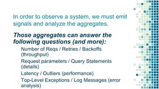 In order to observe a system, we must emit
signals and analyze the aggregates.
Those aggregates can answer the
following questions (and more):
▪ Number of Reqs / Retries / Backoffs
(throughput)
▪ Request parameters / Query Statements
(details)
▪ Latency / Outliers (performance)
▪ Top-Level Exceptions / Log Messages (error
analysis)
 