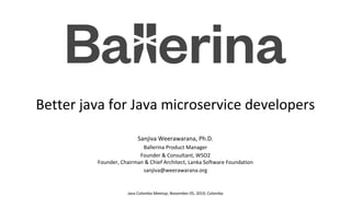 Better java for Java microservice developers
Sanjiva Weerawarana, Ph.D.
Ballerina Product Manager
Founder & Consultant, WSO2
Founder, Chairman & Chief Architect, Lanka Software Foundation
sanjiva@weerawarana.org
Java Colombo Meetup; November 05, 2019; Colombo
 