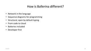 How is Ballerina different?
• Network in the language
• Sequence diagrams for programming
• Structural, open by default typing
• From code to cloud
• Batteries included
• Developer first
11/5/19 10
 