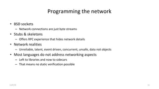 Programming the network
• BSD sockets
– Network connections are just byte streams
• Stubs & skeletons
– Offers RPC experience that hides network details
• Network realities
– Unreliable, latent, event driven, concurrent, unsafe, data not objects
• Most languages do not address networking aspects
– Left to libraries and now to sidecars
– That means no static verification possible
11/5/19 11
 