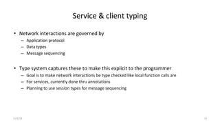 Service & client typing
• Network interactions are governed by
– Application protocol
– Data types
– Message sequencing
• Type system captures these to make this explicit to the programmer
– Goal is to make network interactions be type checked like local function calls are
– For services, currently done thru annotations
– Planning to use session types for message sequencing
11/5/19 13
 