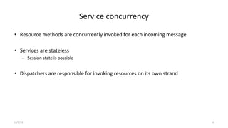 Service concurrency
• Resource methods are concurrently invoked for each incoming message
• Services are stateless
– Session state is possible
• Dispatchers are responsible for invoking resources on its own strand
11/5/19 16
 