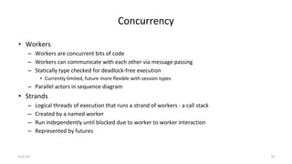 Concurrency
• Workers
– Workers are concurrent bits of code
– Workers can communicate with each other via message passing
– Statically type checked for deadlock-free execution
• Currently limited, future more flexible with session types
– Parallel actors in sequence diagram
• Strands
– Logical threads of execution that runs a strand of workers - a call stack
– Created by a named worker
– Run independently until blocked due to worker to worker interaction
– Represented by futures
11/5/19 20
 
