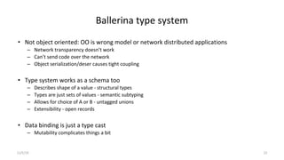 Ballerina type system
• Not object oriented: OO is wrong model or network distributed applications
– Network transparency doesn’t work
– Can’t send code over the network
– Object serialization/deser causes tight coupling
• Type system works as a schema too
– Describes shape of a value - structural types
– Types are just sets of values - semantic subtyping
– Allows for choice of A or B - untagged unions
– Extensibility - open records
• Data binding is just a type cast
– Mutability complicates things a bit
11/5/19 23
 