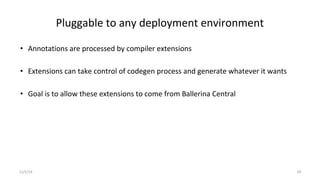 Pluggable to any deployment environment
• Annotations are processed by compiler extensions
• Extensions can take control of codegen process and generate whatever it wants
• Goal is to allow these extensions to come from Ballerina Central
11/5/19 29
 
