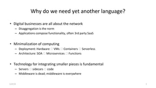 Why do we need yet another language?
• Digital businesses are all about the network
– Disaggregation is the norm
– Applications compose functionality, often 3rd party SaaS
• Minimalization of computing
– Deployment: Hardware 🡪 VMs 🡪 Containers 🡪 Serverless
– Architecture: SOA 🡪 Microservices 🡪 Functions
• Technology for integrating smaller pieces is fundamental
– Servers 🡪 sidecars 🡪 code
– Middleware is dead; middleware is everywhere
11/5/19 3
 
