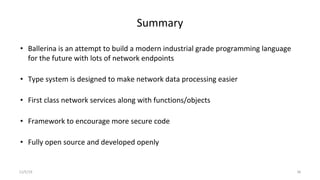 Summary
• Ballerina is an attempt to build a modern industrial grade programming language
for the future with lots of network endpoints
• Type system is designed to make network data processing easier
• First class network services along with functions/objects
• Framework to encourage more secure code
• Fully open source and developed openly
11/5/19 36
 