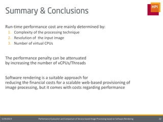 Run-time performance cost are mainly determined by:
1. Complexity of the processing technique
2. Resolution of the input image
3. Number of virtual CPUs
The performance penalty can be attenuated
by increasing the number of vCPUs/Threads
Software rendering is a suitable approach for
reducing the financial costs for a scalable web-based provisioning of
image processing, but it comes with costs regarding performance
 