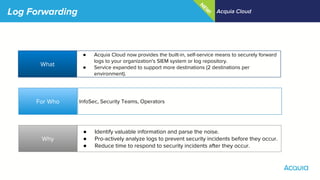 Log Forwarding Acquia Cloud
What
Why
For Who
● Acquia Cloud now provides the built-in, self-service means to securely forward
logs to your organization's SIEM system or log repository.
● Service expanded to support more destinations (2 destinations per
environment).
InfoSec, Security Teams, Operators
● Identify valuable information and parse the noise.
● Pro-actively analyze logs to prevent security incidents before they occur.
● Reduce time to respond to security incidents after they occur.
N
EW
!
 