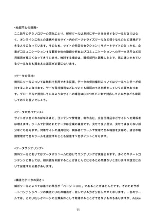 11
<他部門との連携>
ここ数年のテクノロジーの深化により、解析ツールは単純にデータを分析するツールだけではな
く、オンライン広告との連携や自社サイト内のパーソナライズツールなど様々なものとの連携がで
きるようになっています。そのため、サイトの特定のセクション（サポートサイトのみ）から、企
業がコミュニケーションする顧客全体の動線分析およびコミュニケーションへのデータ活用など活
用範囲が幅広くなってきています。検討する場合は、関係部門と調整した上で、既に導入されてい
るツールなども踏まえた選定が必要になります。
<データの保持>
無料にツールについては無料で利用できる反面、データの保持権利についてはツールベンダーが保
持することになります。データ保持権利などについても確認のうえ判断をしていく必要がありま
す。グローバルで提供しているようなサイトの場合はGDPRがどこまで対応しているかなども確認
しておくと良いでしょう。
<データのガバナンス>
サイトが大きくなればなるほど、コンテンツ管理者、制作会社、広告代理店などサイトへの関係者
は増えます。ツールで計測されたデータは企業の資産です。見せて良い部分、見せては良くない部
分などもあります。対象サイトの運用状況・関係者とツールで管理できる権限を見極め、適切な権
限管理ができるツールを選定することも留意すべきポイントとなります。
<データサンプリング>
無料ツールにおいてはデータボリュームに応じてサンプリングが実施されます。多くのサポートコ
ンテンツに関しては、傾向値を判断することがほとんどになるため問題ないと思いますが選定にお
いて留意する必要があります。
<構造化データの深さ＞
解析ツールによっては最小の単位が「ページ = URL」であることがほとんどです。そのためサポ
ートコンテンツページの構造とURLの構造が一致している方が分析しやすくなります。一部のツー
ルでは、このURLしかページの分類条件として取得することができないものもありますが、Adobe
 
