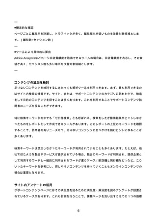 6
――
■簡易的な確認
ページごとに離脱率を計算し、トラフィックが多く、離脱傾向が低いものを改善対象候補としま
す。（離脱数÷セッション数）
――
■ツールにより具体的に算出
Adobe Analyticsなどページ回遊貢献度を取得できるツールの場合は、回遊貢献度を表示し、その数
値が高く、セッション数も多い場所を改善対象候補とします。
――
コンテンツの追加を検討
足りないコンテンツを検討するにあたっても解析ツールを利用できます。まず、最も利用できるの
はサイト内検索の情報です。サイト、または、サポートコンテンツのカテゴリに訪れた中で、検索
をして目的のコンテンツを探すことは多くあります。これを利用することでサポートコンテンツ訪
問者のニーズを探ることができます。
特に検索キーワードの中でも「ゼロ件検索」とも呼ばれる、検索をしたが検索結果がヒットしなか
ったものをレポートとして作成できるツールがあります。このレポートの上位のキーワードを確認
することで、訪問者の高いニーズかつ、足りないコンテンツのきっかけを掴むヒントになることが
多くあります。
検索キーワードは想定しなかったキーワードが利用されていることも多くあります。たとえば、他
社で似たような製品やサービスが提供されている場合、競合のキーワードが利用され、提供企業と
して利用するワードと一般的に利用されるワードが違うケース（航空機と飛行機など）など。こう
いったキーワードを参考にし、探しやすいコンテンツを作っていくこともオンラインコンテンツの
場合は重要となります。
サイト内アンケートの活用
サポートコンテンツページにはその満足度を図るために満足度・解決度を図るアンケートが設置さ
れているケースがあります。これも計測を行うことで、課題ページを洗い出すうえでの１つの指標
 