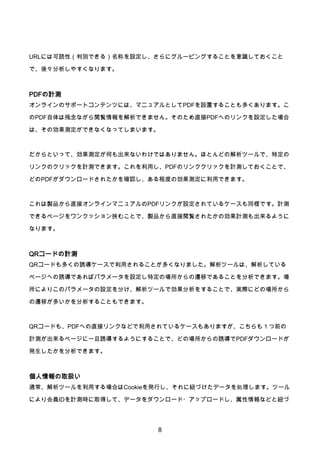 8
URLには可読性（判別できる）名称を設定し、さらにグルーピングすることを意識しておくこと
で、後々分析しやすくなります。
PDFの計測
オンラインのサポートコンテンツには、マニュアルとしてPDFを設置することも多くあります。こ
のPDF自体は残念ながら閲覧情報を解析できません。そのため直接PDFへのリンクを設定した場合
は、その効果測定ができなくなってしまいます。
だからといって、効果測定が何も出来ないわけではありません。ほとんどの解析ツールで、特定の
リンクのクリックを計測できます。これを利用し、PDFのリンククリックを計測しておくことで、
どのPDFがダウンロードされたかを確認し、ある程度の効果測定に利用できます。
これは製品から直接オンラインマニュアルのPDFリンクが設定されているケースも同様です。計測
できるページをワンクッション挟むことで、製品から直接閲覧されたかの効果計測も出来るように
なります。
QRコードの計測
QRコードも多くの誘導ケースで利用されることが多くなりました。解析ツールは、解析している
ページへの誘導であればパラメータを設定し特定の場所からの遷移であることを分析できます。場
所によりこのパラメータの設定を分け、解析ツールで効果分析をすることで、実際にどの場所から
の遷移が多いかを分析することもできます。
QRコードも、PDFへの直接リンクなどで利用されているケースもありますが、こちらも１つ前の
計測が出来るページに一旦誘導するようにすることで、どの場所からの誘導でPDFダウンロードが
発生したかを分析できます。
個人情報の取扱い
通常、解析ツールを利用する場合はCookieを発行し、それに紐づけたデータを処理します。ツール
により会員IDを計測時に取得して、データをダウンロード・アップロードし、属性情報などと紐づ
 