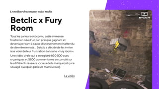 Betclic x Fury
Room
Tous les parieurs ont connu cette immense
frustration née d’un pari presque gagnant et
devenu perdant à cause d’un événement inattendu
de dernière minute… Betclic a décidé de les inviter
à se vider de leur frustration dans une « fury room ».
Une vidéo virale qui a enregistré 830 000 vues
organiques et 5800 commentaires en cumulé sur
les différents réseaux sociaux de la marque (et qui a
soulagé quelques parieurs malheureux).
La vidéo
Le meilleur des contenus social média
 