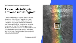 Les achats intégrés
arrivent sur Instagram
Depuis une mise à jour apparue fin mai, certains
utilisateurs américains ont vu apparaitre deux
nouveaux stickers dans les options des stories :
« Product » et « Order ». Si leur fonction n’a pas
encore été explicitée par Instagram, ils laissent à
penser que de nouvelles fonctions permettant
d’acheter directement depuis l’application devraient
rapidement être disponibles. Encore plus depuis
que l’on sait que Facebook planche sérieusement
sur sa propre monnaie !
Article complet "
Quoi de neuf sur les réseaux sociaux ce mois-ci ?
 