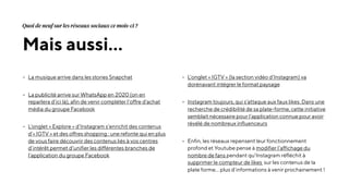 - La musique arrive dans les stories Snapchat
- La publicité arrive sur WhatsApp en 2020 (on en
reparlera d’ici là), afin de venir compléter l’offre d’achat
média du groupe Facebook
- L’onglet « Explore » d’Instagram s’enrichit des contenus
d’« IGTV » et des offres shopping : une refonte qui en plus
de vous faire découvrir des contenus liés à vos centres
d’intérêt permet d’unifier les différentes branches de
l’application du groupe Facebook
- L’onglet « IGTV » (la section vidéo d’Instagram) va
dorénavant intégrer le format paysage
- Instagram toujours, qui s’attaque aux faux likes. Dans une
recherche de crédibilité de sa plate-forme, cette initiative
semblait nécessaire pour l’application connue pour avoir
révélé de nombreux influenceurs
- Enfin, les réseaux repensent leur fonctionnement
profond et Youtube pense à modifier l’affichage du
nombre de fans pendant qu’Instagram réfléchit à
supprimer le compteur de likes sur les contenus de la
plate forme… plus d’informations à venir prochainement !
Mais aussi…
Quoi de neuf sur les réseaux sociaux ce mois-ci ?
 