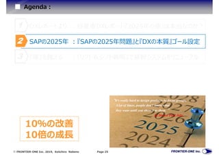  FRONTIER-ONE Inc. 2019, Keiichiro Nabeno Page 25
Agenda:
『崖』を越える :『リフト＆シフト戦略』で基幹システムをリニューアル3
SAPの2025年 :『SAPの2025年問題』と『DXの本質』ゴール設定2
DXレポートより :経産省DXレポート『2025年の崖』は本当なのか?1
“It's really hard to design products by focus groups.
A lot of times, people don't know what
they want until you show it to them. ”
by Steven Paul Jobs
10％の改善
10倍の成⾧
 