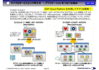  FRONTIER-ONE Inc. 2019, Keiichiro Nabeno Page 37
マイクロサービスという考え方 :アプリケーションをつなぐ仕組み
マイクロサービスとは?
これまでは、ある目的に対して「モノリシック（一枚岩）」なアーキテクチャでひとつのアプリケーションを開発してサービス
を提供していました。これに対して、「マイクロサービス（Microservices）」は個別に開発された小さなサービスを組
み合わせて一つのサービスを提供するというものです。米国の著名なソフトウェアエンジニアである、マーチン・ファウラー
氏らが2014年に公開した「Microservices」という記事が、このアーキテクチャが大きく知られるきっかけとなりました。
モノリシック（一枚岩）のアーキテクチャ
（Monoliths）
マイクロサービスのアーキテクチャ
（Microservices）
スケールアウトの方法（オンプレミス） スケールアウトの方法（クラウド）
サーバー（クラウドサーバー）に各サービスを必要に応じて
配置してスケールすることができる
アプリケーション全体を複数のサーバーに複製して
これを配置することでスケールすることができる
１つのアプリケーション
ごとに複数サービスが
組み込まれている
各サービスが組み
合わさって１つの
アプリケーションと
して機能する
API＋ERP
SAP Cloud Platform を利用してアプリを開発！
 
