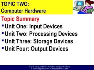 O level Computer Studies Topic Two: Computer Hardware
© Jinja College Computer Studies Department, 2011
TOPIC TWO:
Computer Hardware
Topic Summary
Unit One: Input Devices
Unit Two: Processing Devices
Unit Three: Storage Devices
Unit Four: Output Devices
 