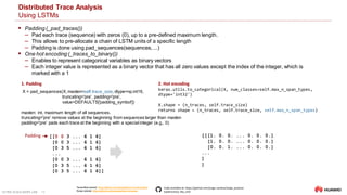 ULTRA-SCALE AIOPS LAB 18
Distributed Trace Analysis
Using LSTMs
[[0 0 3 ... 6 1 6]
[0 0 3 ... 6 1 6]
[0 3 5 ... 6 1 6]
...
[0 0 3 ... 6 1 6]
[0 3 5 ... 6 1 6]
[0 3 5 ... 6 1 6]]
Padding
2. Hot encoding
Tensorflow tutorial: https://github.com/campdav/text-rnn-tensorflow
Keras tutorial: https://github.com/campdav/text-rnn-keras
Code available at: https://github.com/jorge-cardoso/aiops_practice
Subdirectory:dta_lstm
 Padding (_pad_traces())
‒ Pad each trace (sequence) with zeros (0), up to a pre-defined maximum length.
‒ This allows to pre-allocate a chain of LSTM units of a specific length
‒ Padding is done using pad_sequences(sequences,...)
 One hot encoding (_traces_to_binary())
‒ Enables to represent categorical variables as binary vectors
‒ Each integer value is represented as a binary vector that has all zero values except the index of the integer, which is
marked with a 1
X = pad_sequences(X, maxlen=self.trace_size, dtype=np.int16,
truncating='pre', padding='pre',
value=DEFAULTS['padding_symbol'])
maxlen: int, maximum length of all sequences.
truncating='pre' remove values at the beginning from sequences larger than maxlen
padding='pre' pads each trace at the beginning with a special integer (e.g., 0)
1. Padding
keras.utils.to_categorical(X, num_classes=self.max_n_span_types,
dtype='int32')
X.shape = (n_traces, self.trace_size)
returns shape = (n_traces, self.trace_size, self.max_n_span_types)
[[[1. 0. 0. ... 0. 0. 0.]
[1. 0. 0. ... 0. 0. 0.]
[0. 0. 1. ... 0. 0. 0.]
...
]
]
 