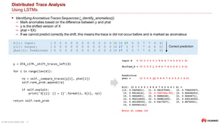 ULTRA-SCALE AIOPS LAB 23
Distributed Trace Analysis
Using LSTMs
 Identifying Anomalous Traces Sequences (_identify_anomalies())
‒ Mark anomalies based on the difference between y and yhat
‒ y is the shifted version of X
‒ yhat = f(X)
‒ If we cannot predict correctly the shift, this means the trace is did not occur before and is marked as anomalous
y = DTA_LSTM._shift_traces_left(X)
for i in range(len(X)):
rp = self._compare_traces(y[i], yhat[i])
self.rank_prob.append(rp)
if self.explain:
print('X[{}]: {} = {}'.format(i, X[i], rp))
return self.rank_prob
Input X = [0 0 3 5 5 1 9 8 6 7 6 2 6 6 1 6]
Shifted_X = [0 0 5 5 1 9 8 6 7 6 2 6 6 1 6 0]
Prediction
yhat = [0 0 5 5 12 9 8 6 7 6 2 6 6 1 6 0]
X[0]: [0 0 3 5 5 1 9 8 6 7 6 2 6 6 1 6] =
[[0, 0.2625601], [1, 0.38167596], [0, 0.75843567],
[0, 0.8912414], [9, 2.394792e-05], [0, 0.94694203],
[0, 0.9656691], [0, 0.9686248], [0, 0.9666971],
[0, 0.95213455], [0, 0.94981205], [0, 0.93016535],
[0, 0.60129535], [0, 0.5417027], [0, 0.6876041],
[0, 0.82936114]]
Error at index [4]
X[i]: Input: [ 0 0 0 0 0 0 0 0 0 0 0 10 10 17 5 5 7 7 6 6]
y[i]: Output: [ 0 0 0 0 0 0 0 0 0 0 0 10 17 5 5 7 7 6 6 0]
yhat[i]: Predicted: [ 0 0 0 0 0 0 0 0 0 0 0 10 17 5 5 7 7 6 6 0]
Correct prediction
 