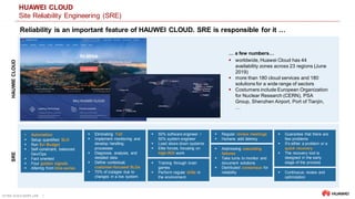 ULTRA-SCALE AIOPS LAB 2
HUAWEI CLOUD
Site Reliability Engineering (SRE)
Reliability is an important feature of HAUWEI CLOUD. SRE is responsible for it …
 50% software engineer /
50% system engineer
 Load slows down systems
 Elite forces, focusing on
high-ROI work
 Automation
 Setup quantified SLO
 Run Err Budget
 Self-constraint, balanced
Dev/Ops
 Fact oriented
 Four golden signals
 Altering from time-series
 Eliminating Toil
 Implement monitoring and
develop handling
processes
 Diagnosis, analysis, and
detailed data
 Define contextual,
customer-focused SLOs
 70% of outages due to
changes in a live system
 Addressing cascading
failures
 Take turns to monitor and
document solutions
 Distributed consensus for
reliability
 Regular review meetings
 Humans add latency
 Training through brain
games
 Perform regular drills in
the environment
 Guarantee that there are
few problems
 It's either a problem or a
quick recovery
 The recovery tool is
designed in the early
stage of the process
 Continuous review and
optimization
… a few numbers…
 worldwide, Huawei Cloud has 44
availability zones across 23 regions (June
2019)
 more than 180 cloud services and 180
solutions for a wide range of sectors
 Costumers include European Organization
for Nuclear Research (CERN), PSA
Group, Shenzhen Airport, Port of Tianjin,
…
SREHAUWIECLOUD
 