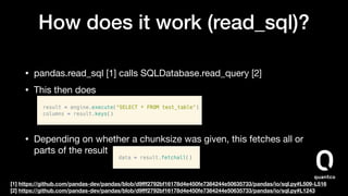 How does it work (read_sql)?
• pandas.read_sql [1] calls SQLDatabase.read_query [2]

• This then does 


• Depending on whether a chunksize was given, this fetches all or
parts of the result
[1] https://github.com/pandas-dev/pandas/blob/d9ﬀf2792bf16178d4e450fe7384244e50635733/pandas/io/sql.py#L509-L516
[2] https://github.com/pandas-dev/pandas/blob/d9ﬀf2792bf16178d4e450fe7384244e50635733/pandas/io/sql.py#L1243
 