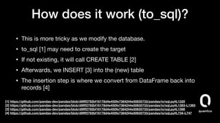 How does it work (to_sql)?
• This is more tricky as we modify the database.

• to_sql [1] may need to create the target

• If not existing, it will call CREATE TABLE [2]

• Afterwards, we INSERT [3] into the (new) table

• The insertion step is where we convert from DataFrame back into
records [4] 
 
[1] https://github.com/pandas-dev/pandas/blob/d9ﬀf2792bf16178d4e450fe7384244e50635733/pandas/io/sql.py#L1320
[2] https://github.com/pandas-dev/pandas/blob/d9ﬀf2792bf16178d4e450fe7384244e50635733/pandas/io/sql.py#L1383-L1393
[3] https://github.com/pandas-dev/pandas/blob/d9ﬀf2792bf16178d4e450fe7384244e50635733/pandas/io/sql.py#L1398
[4] https://github.com/pandas-dev/pandas/blob/d9ﬀf2792bf16178d4e450fe7384244e50635733/pandas/io/sql.py#L734-L747
 
