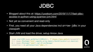 JDBC
• Blogged about this at: https://uwekorn.com/2019/11/17/fast-jdbc-
access-in-python-using-pyarrow-jvm.html

• Not yet so convenient and read-only

• First, you need all your Java dependencies incl arrow-jdbc in your
classpath

• Start JVM and load the driver, setup Arrow Java
 