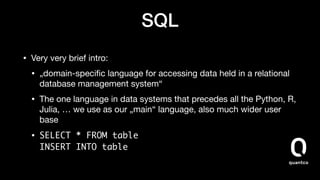 SQL
• Very very brief intro:

• „domain-speciﬁc language for accessing data held in a relational
database management system“

• The one language in data systems that precedes all the Python, R,
Julia, … we use as our „main“ language, also much wider user
base

• SELECT * FROM table 
INSERT INTO table
 