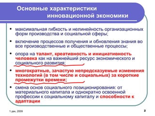 Основные характеристики    инновационной экономики 6 июн, 2009 максимальная гибкость и нелинейность организационных форм производства и социальной сферы; включение процессов получения и обновления знания во все производственные и общественные процессы; опора на  талант, креативность и инициативность человека  как на важнейший ресурс экономического и социального развития; многократные, зачастую непредсказуемые изменения технологий (в том числе и социальных) за короткие промежутки времени; смена основ социального позиционирования: от материального капитала и однократно освоенной профессии к социальному капиталу и  способности к адаптации 