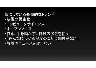 気にしている長期的なトレンド
・技術の民主化
・コンピュータサイエンス
・オープンソース
・作る、手を動かす、自分のお金を使う
・「みんなにわかる程度のことは意味がない」
・解説やニュースを読まない
 