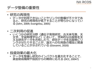 データ整備の重要性
• 研究の再現性
• データが利用できないことやリンクの整備が不十分であ
ると、研究の再現性が低下することが明らかになってい
る (John, 2009; Evangelou, 2005)
• 二次利用の促進
• いくつかの研究分野（遺伝子発現研究、古天体写真、天
文学、宇宙物理学など）において、学術的な出版物を支
える研究データを共有したり、研究データを出版物にリ
ンクさせたりすることが、論文への引用数の増加と関連
していることが示されている (Giovanni, 2020)
• 投資効果の最大化
• データを整備し研究のインパクトを最大化することで、
資金助成機関や国民からの期待に応える (DCC, 2004?)
35
 