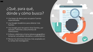 ¿Qué, para qué,
dónde y cómo busco?
 Usa bases de datos para recuperar fuentes
especializadas.
 Usa Google Académico para obtener más
fuentes.
 Usa Google para recuperar otras fuentes, por
ejemplo: informes y documentos de
instituciones.
 Enfocar o delimitar el tema (alcance geográfico-
temporal, actualidad, disciplina y subdisciplina).
 Revisar los términos técnicos más aceptados en
tu campo de investigación.
 