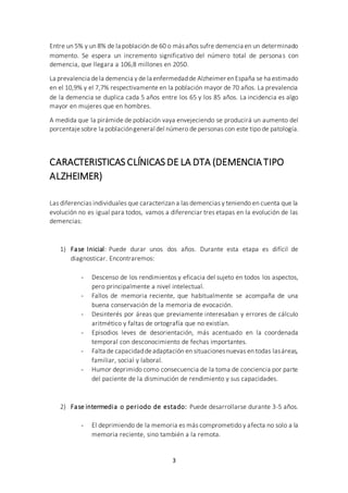 3
Entre un 5% y un 8% de la población de 60 o másaños sufre demencia en un determinado
momento. Se espera un incremento significativo del número total de personas con
demencia, que llegara a 106,8 millones en 2050.
La prevalencia dela demencia y de la enfermedadde Alzheimer enEspaña se ha estimado
en el 10,9% y el 7,7% respectivamente en la población mayor de 70 años. La prevalencia
de la demencia se duplica cada 5 años entre los 65 y los 85 años. La incidencia es algo
mayor en mujeres que en hombres.
A medida que la pirámide de población vaya envejeciendo se producirá un aumento del
porcentajesobre la poblacióngeneral del número de personas con este tipo de patología.
CARACTERISTICAS CLÍNICAS DE LA DTA (DEMENCIATIPO
ALZHEIMER)
Las diferencias individuales que caracterizan a las demencias y teniendo en cuenta que la
evolución no es igual para todos, vamos a diferenciar tres etapas en la evolución de las
demencias:
1) Fase Inicial: Puede durar unos dos años. Durante esta etapa es difícil de
diagnosticar. Encontraremos:
- Descenso de los rendimientos y eficacia del sujeto en todos los aspectos,
pero principalmente a nivel intelectual.
- Fallos de memoria reciente, que habitualmente se acompaña de una
buena conservación de la memoria de evocación.
- Desinterés por áreas que previamente interesaban y errores de cálculo
aritmético y faltas de ortografía que no existían.
- Episodios leves de desorientación, más acentuado en la coordenada
temporal con desconocimiento de fechas importantes.
- Falta de capacidaddeadaptación en situacionesnuevas en todas lasáreas,
familiar, social y laboral.
- Humor deprimido como consecuencia de la toma de conciencia por parte
del paciente de la disminución de rendimiento y sus capacidades.
2) Fase intermedia o periodo de estado: Puede desarrollarse durante 3-5 años.
- El deprimiendo de la memoria es más comprometido y afecta no solo a la
memoria reciente, sino también a la remota.
 