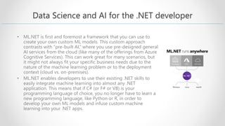 Data Science and AI for the .NET developer
• ML.NET is first and foremost a framework that you can use to
create your own custom ML models. This custom approach
contrasts with “pre-built AI,” where you use pre-designed general
AI services from the cloud (like many of the offerings from Azure
Cognitive Services). This can work great for many scenarios, but
it might not always fit your specific business needs due to the
nature of the machine learning problem or to the deployment
context (cloud vs. on-premises).
• ML.NET enables developers to use their existing .NET skills to
easily integrate machine learning into almost any .NET
application. This means that if C# (or F# or VB) is your
programming language of choice, you no longer have to learn a
new programming language, like Python or R, in order to
develop your own ML models and infuse custom machine
learning into your .NET apps.
 