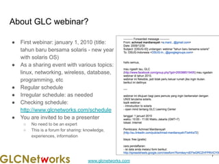 www.glcnetworks.com
About GLC webinar?
● First webinar: january 1, 2010 (title:
tahun baru bersama solaris - new year
with solaris OS)
● As a sharing event with various topics:
linux, networking, wireless, database,
programming, etc
● Regular schedule
● Irregular schedule: as needed
● Checking schedule:
http://www.glcnetworks.com/schedule
● You are invited to be a presenter
○ No need to be an expert
○ This is a forum for sharing: knowledge,
experiences, information
7
 