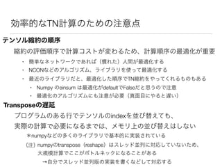効率的なTN計算のための注意点
テンソル縮約の順序
縮約の評価順序で計算コストが変わるため、計算順序の最適化が重要
• 簡単なネットワークであれば（慣れた）人間が最適化する
• NCONなどのアルゴリズム、ライブラリを使って最適化する
• 最近のライブラリだと、最適化した順序でTN縮約をやってくれるものもある
• Numpy のeinsum は最適化がdefaultでFalseだと思うので注意
• 最適化のアルゴリズムにも注意が必要（真面目にやると遅い）
Transposeの遅延
プログラムのある行でテンソルのindexを並び替えても、
実際の計算で必要になるまでは、メモリ上の並び替えはしない
＊numpyなどの多くのライブラリで基本的に実装されている
numpyのtranspose（reshape）はスレッド並列に対応していないため、
大規模計算でここがボトルネックになることがある
（注）
→自分でスレッド並列版の実装を書くなどして対応する
 
