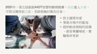 2021年，第五屆創創AIOT智慧物聯網競賽，兩組進入決賽，
可惜沒獲得前三名。老師寫檢討報告反省。
• 對主題要有愛
• 要做市場中的藍海
• 提供較高規格的設備
、創客專屬場地、實
驗教材更新
 