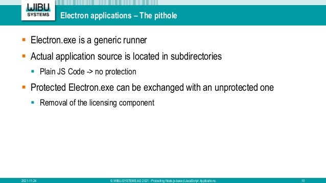 Electron applications – The pithole
 Electron.exe is a generic runner
 Actual application source is located in subdirectories
 Plain JS Code -> no protection
 Protected Electron.exe can be exchanged with an unprotected one
 Removal of the licensing component
2021-11-24 © WIBU-SYSTEMS AG 2021 - Protecting Node.js-based JavaScript Applications 10
 