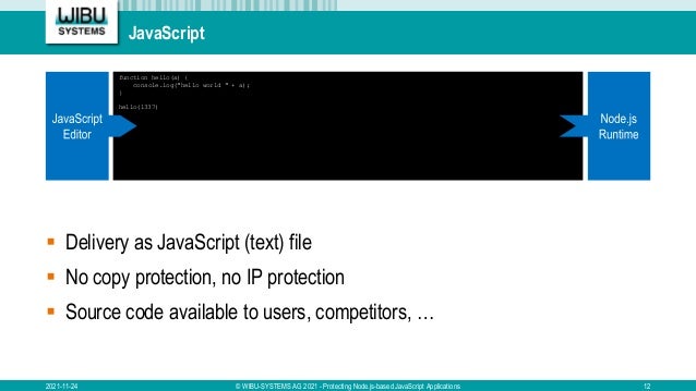 JavaScript
2021-11-24 © WIBU-SYSTEMS AG 2021 - Protecting Node.js-based JavaScript Applications 12
 Delivery as JavaScript (text) file
 No copy protection, no IP protection
 Source code available to users, competitors, …
function hello(a) {
console.log("hello world " + a);
}
hello(1337)
 