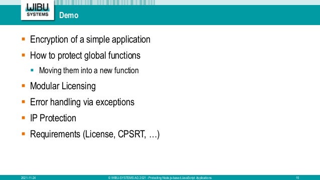 Demo
 Encryption of a simple application
 How to protect global functions
 Moving them into a new function
 Modular Licensing
 Error handling via exceptions
 IP Protection
 Requirements (License, CPSRT, …)
2021-11-24 © WIBU-SYSTEMS AG 2021 - Protecting Node.js-based JavaScript Applications 15
 