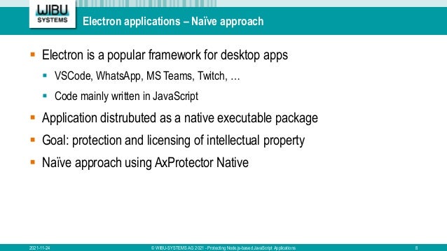 Electron applications – Naïve approach
 Electron is a popular framework for desktop apps
 VSCode, WhatsApp, MS Teams, Twitch, …
 Code mainly written in JavaScript
 Application distrubuted as a native executable package
 Goal: protection and licensing of intellectual property
 Naïve approach using AxProtector Native
2021-11-24 © WIBU-SYSTEMS AG 2021 - Protecting Node.js-based JavaScript Applications 8
 