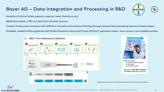 Data in Motion with Apache Kafka in the Healthcare Industry – @KaiWaehner - www.kai-waehner.de
Bayer AG – Data Integration and Processing in R&D
Analysis of clinical trials, patents, reports, news, literature, etc.
250M documents, 7TB raw text from 30 data sources.
Variety of document streams with different formats and schemas flowing through several text processing and enrichment steps.
Scalable, reliable Kafka pipelines with Kafka Streams (Java) and Faust (Python) replaced custom, error-prone, non-scalable scripts.
45
https://www.kafka-summit.org/sessions/bayer-document-stream-pipelines
 