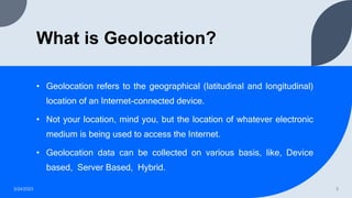 What is Geolocation?
• Geolocation refers to the geographical (latitudinal and longitudinal)
location of an Internet-connected device.
• Not your location, mind you, but the location of whatever electronic
medium is being used to access the Internet.
• Geolocation data can be collected on various basis, like, Device
based, Server Based, Hybrid.
3/24/2023 3
 