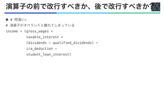 演算子の前で改行すべきか、後で改行すべきか?
n # 間違い:
# 演算子がオペランドと離れてしまっている
income = (gross_wages +
taxable_interest +
(dividends - qualified_dividends) -
ira_deduction -
student_loan_interest)
 