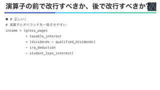 演算子の前で改行すべきか、後で改行すべきか?
n # 正しい:
# 演算子とオペランドを一致させやすい
income = (gross_wages
+ taxable_interest
+ (dividends - qualified_dividends)
- ira_deduction
- student_loan_interest)
 
