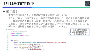 1行は80文字以下
n1行の長さ
• すべての行の長さを、最大79文字までに制限しましょう。
• ほとんどのツールのデフォルトの折り返し動作は、コードの見た目の構造を壊
し、理解するのを難しくします。79文字という制限は、ウィンドウの幅を80
に制限し、行を折り返すときにツールが行末にマーカーを置いたとしても、エ
ディタに折り返す動作をさせない目的で選ばれています。
エディタの設定に
よっては80文字のと
ころに線が出る
 