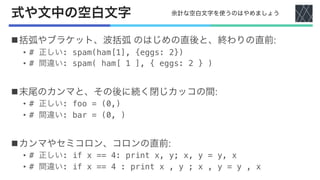 式や文中の空白文字
n括弧やブラケット、波括弧 のはじめの直後と、終わりの直前:
• # 正しい: spam(ham[1], {eggs: 2})
• # 間違い: spam( ham[ 1 ], { eggs: 2 } )
n末尾のカンマと、その後に続く閉じカッコの間:
• # 正しい: foo = (0,)
• # 間違い: bar = (0, )
nカンマやセミコロン、コロンの直前:
• # 正しい: if x == 4: print x, y; x, y = y, x
• # 間違い: if x == 4 : print x , y ; x , y = y , x
余計な空白文字を使うのはやめましょう
 