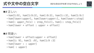 式や文中の空白文字
n# 正しい:
• ham[1:9], ham[1:9:3], ham[:9:3], ham[1::3], ham[1:9:]
• ham[lower:upper], ham[lower:upper:], ham[lower::step]
• ham[: upper_fn(x) : step_fn(x)], ham[:: step_fn(x)]
• ham[lower + offset : upper + offset]
n# 間違い:
• ham[lower + offset:upper + offset]
• ham[1: 9], ham[1 :9], ham[1:9 :3]
• ham[lower : : upper]
• ham[ : upper]
余計な空白文字を使うのはやめましょう
 